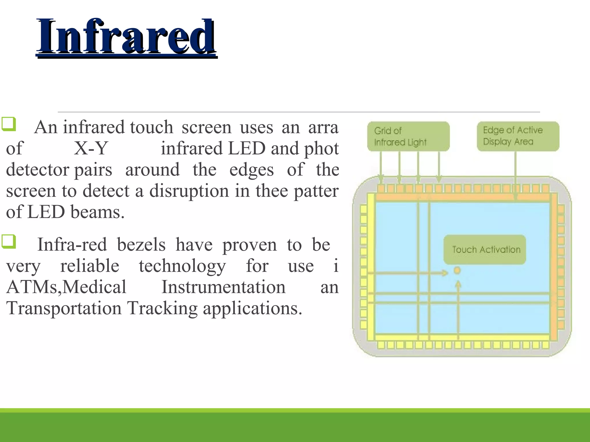 InfraredInfrared
 An infrared touch screen uses an array
of X-Y infrared LED and photo
detector pairs around the edges of thee
screen to detect a disruption in thee pattern
of LED beams.
 Infra-red bezels have proven to be a
very reliable technology for use in
ATMs,Medical Instrumentation and
Transportation Tracking applications.
 