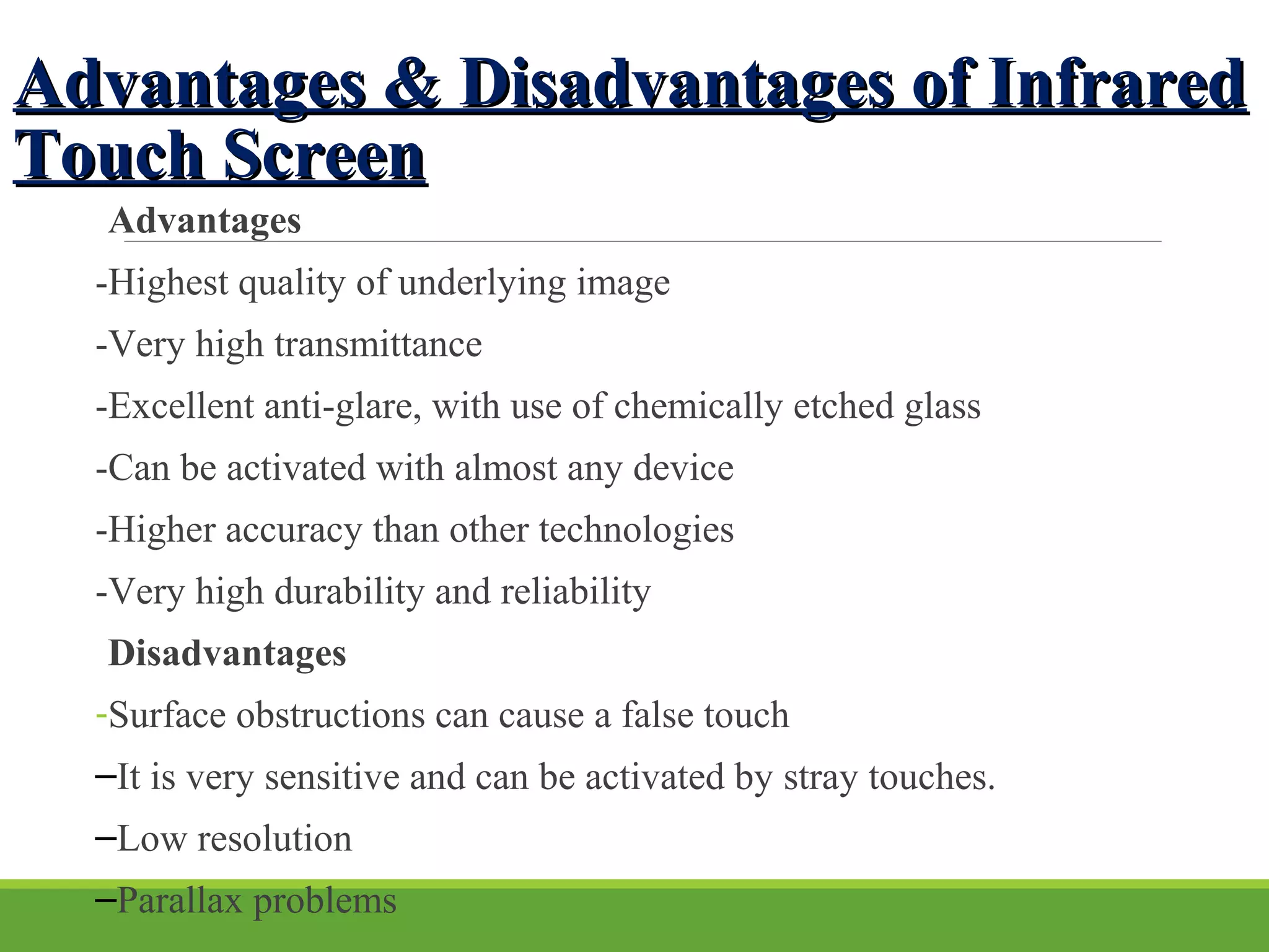Advantages & Disadvantages of InfraredAdvantages & Disadvantages of Infrared
Touch ScreenTouch Screen
Advantages
-Highest quality of underlying image
-Very high transmittance
-Excellent anti-glare, with use of chemically etched glass
-Can be activated with almost any device
-Higher accuracy than other technologies
-Very high durability and reliability
Disadvantages
-Surface obstructions can cause a false touch
–It is very sensitive and can be activated by stray touches.
–Low resolution
–Parallax problems
 