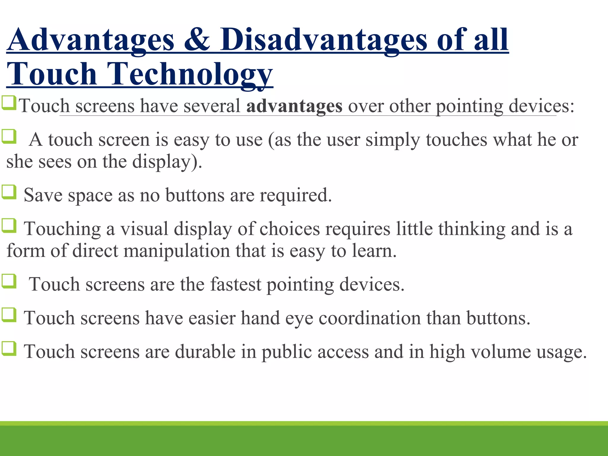 Advantages & Disadvantages of all
Touch Technology
Touch screens have several advantages over other pointing devices:
 A touch screen is easy to use (as the user simply touches what he or
she sees on the display).
 Save space as no buttons are required.
 Touching a visual display of choices requires little thinking and is a
form of direct manipulation that is easy to learn.
 Touch screens are the fastest pointing devices.
 Touch screens have easier hand eye coordination than buttons.
 Touch screens are durable in public access and in high volume usage.
 