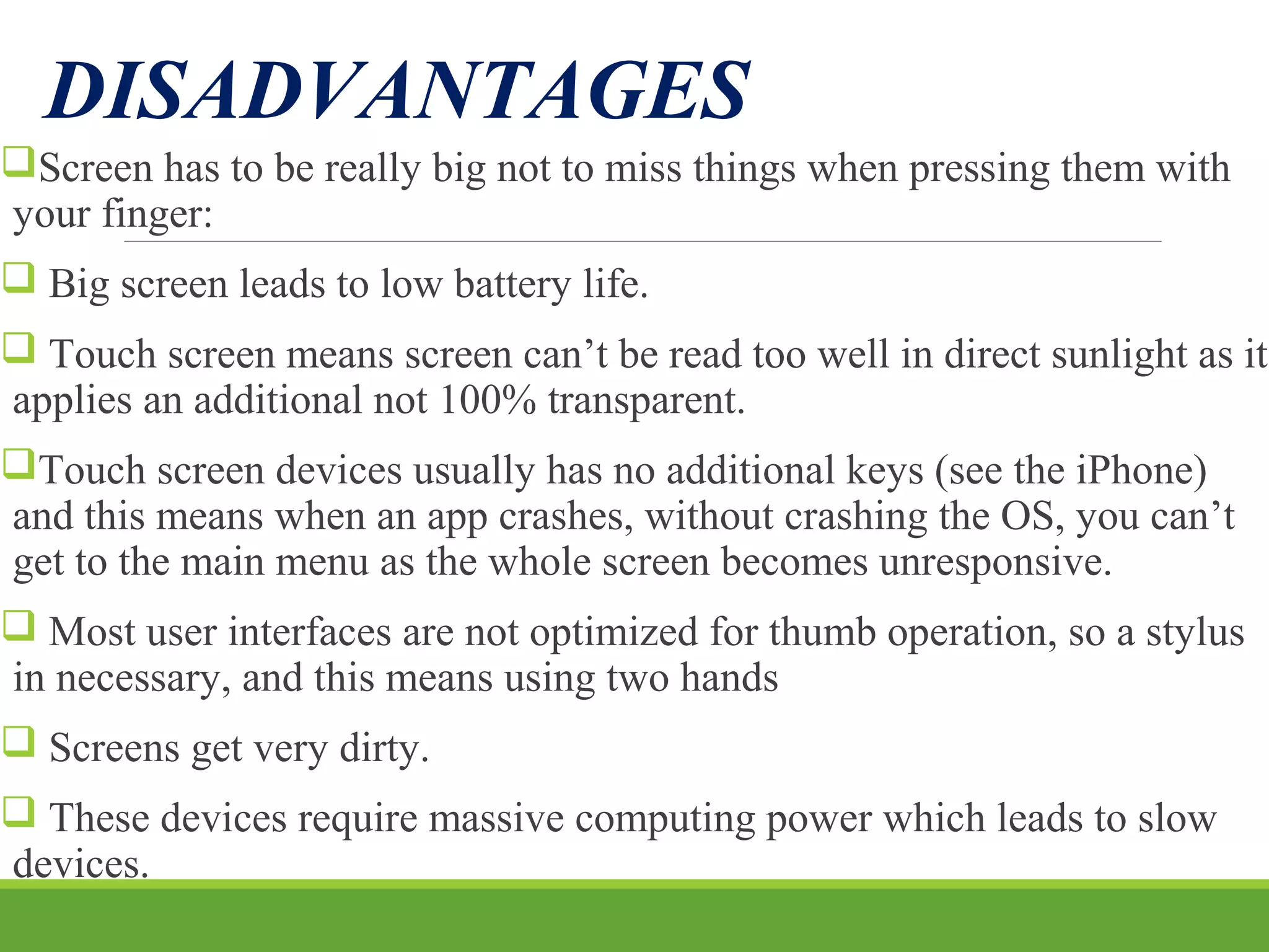 DISADVANTAGES
Screen has to be really big not to miss things when pressing them with
your finger:
 Big screen leads to low battery life.
 Touch screen means screen can’t be read too well in direct sunlight as it
applies an additional not 100% transparent.
Touch screen devices usually has no additional keys (see the iPhone)
and this means when an app crashes, without crashing the OS, you can’t
get to the main menu as the whole screen becomes unresponsive.
 Most user interfaces are not optimized for thumb operation, so a stylus
in necessary, and this means using two hands
 Screens get very dirty.
 These devices require massive computing power which leads to slow
devices.
 
