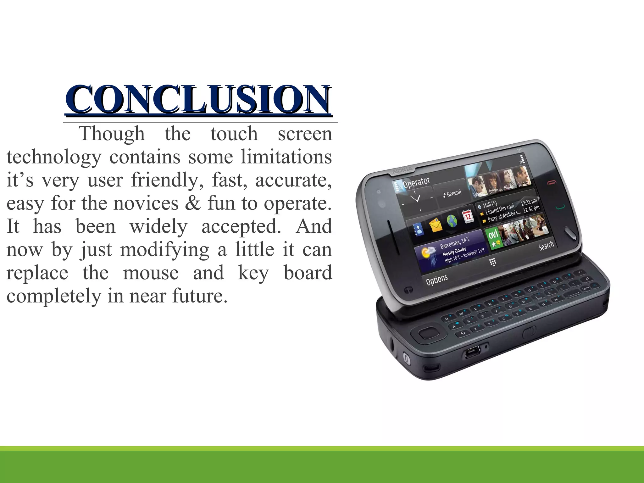 CONCLUSIONCONCLUSION
Though the touch screen
technology contains some limitations
it’s very user friendly, fast, accurate,
easy for the novices & fun to operate.
It has been widely accepted. And
now by just modifying a little it can
replace the mouse and key board
completely in near future.
 