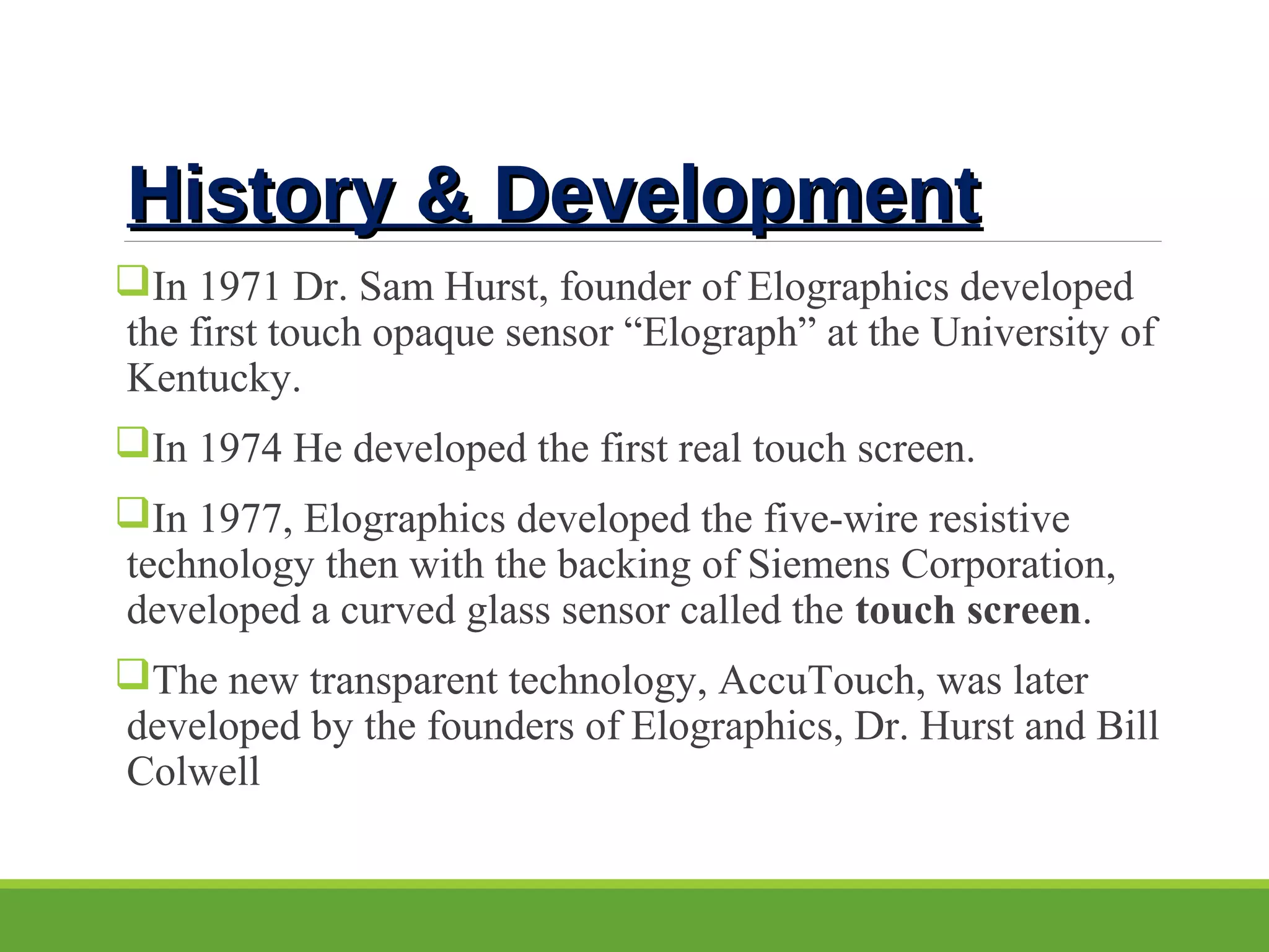 History & DevelopmentHistory & Development
In 1971 Dr. Sam Hurst, founder of Elographics developed 
the first touch opaque sensor “Elograph” at the University of 
Kentucky. 
In 1974 He developed the first real touch screen. 
In 1977, Elographics developed the five-wire resistive 
technology then with the backing of Siemens Corporation, 
developed a curved glass sensor called the touch screen. 
The new transparent technology, AccuTouch, was later 
developed by the founders of Elographics, Dr. Hurst and Bill 
Colwell
 