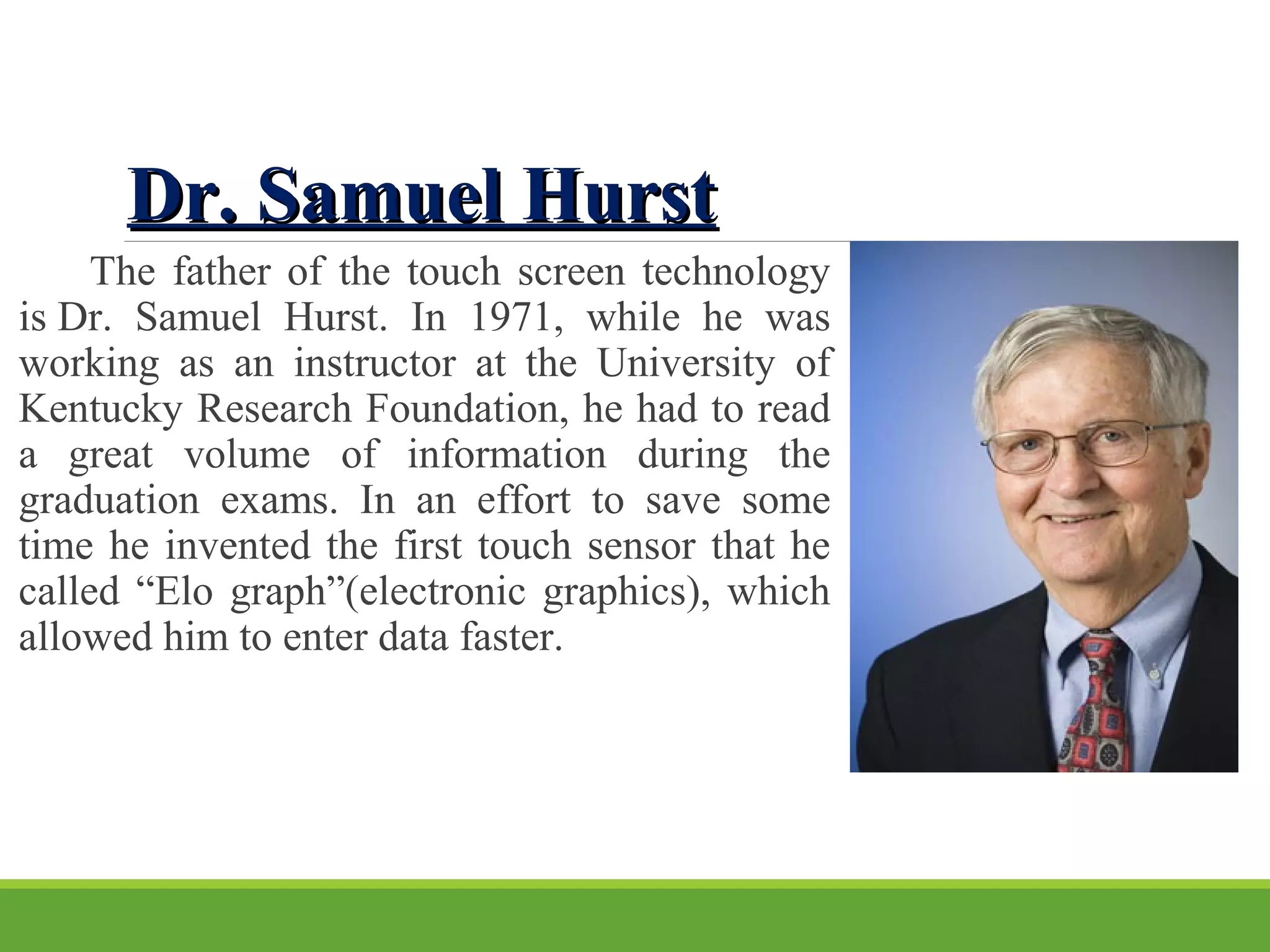 Dr. Samuel HurstDr. Samuel Hurst
            The father of the touch screen technology 
is Dr.  Samuel  Hurst.  In  1971,  while  he  was 
working  as  an  instructor  at  the  University  of 
Kentucky Research Foundation, he had to read 
a  great  volume  of  information  during  the 
graduation  exams.  In  an  effort  to  save  some 
time he invented the first touch sensor that he 
called “Еlo graph”(electronic graphics), which 
allowed him to enter data faster. 
 