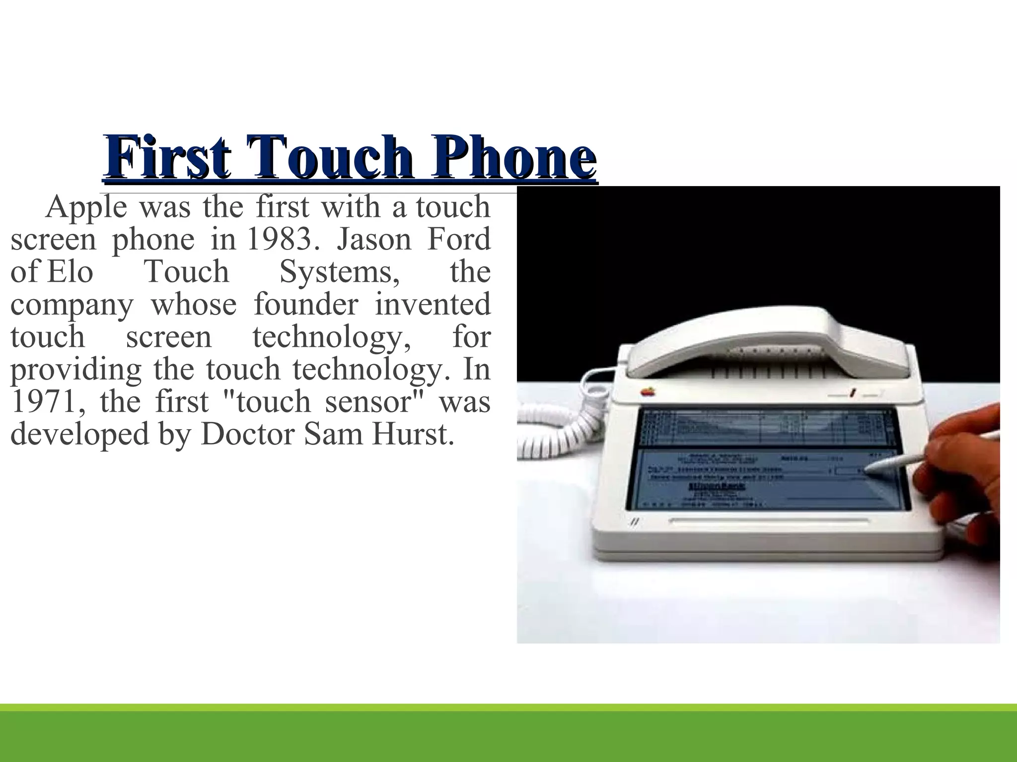 First Touch PhoneFirst Touch Phone
    Apple was the first with a touch 
screen  phone  in 1983.  Jason  Ford 
of Elo  Touch  Systems,  the 
company  whose  founder  invented 
touch  screen  technology,  for 
providing the touch technology. In 
1971, the first "touch sensor" was 
developed by Doctor Sam Hurst.
 