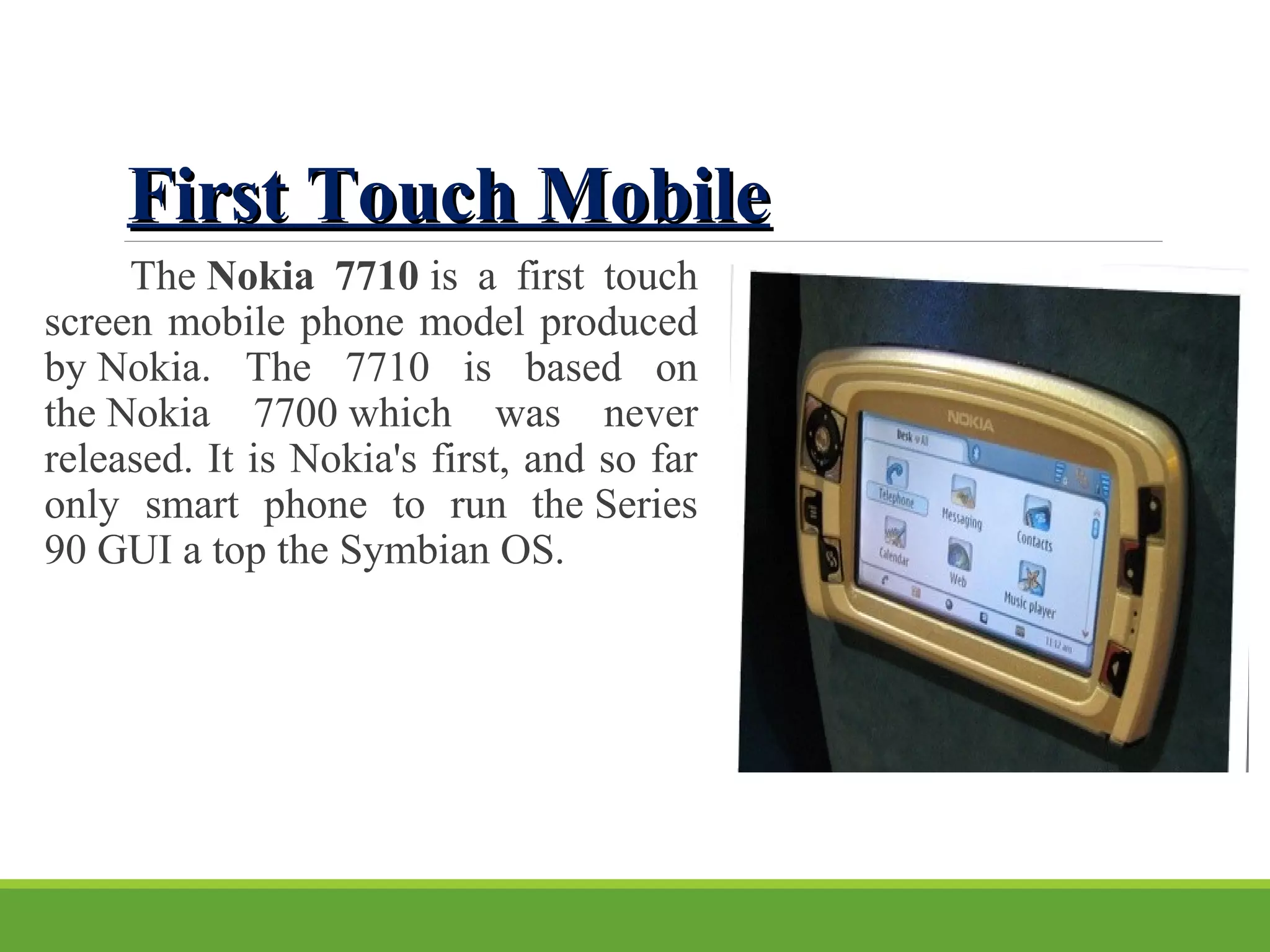 First Touch MobileFirst Touch Mobile
The Nokia 7710 is a first touch
screen mobile phone model produced
by Nokia. The 7710 is based on
the Nokia 7700 which was never
released. It is Nokia's first, and so far
only smart phone to run the Series
90 GUI a top the Symbian OS.
 
