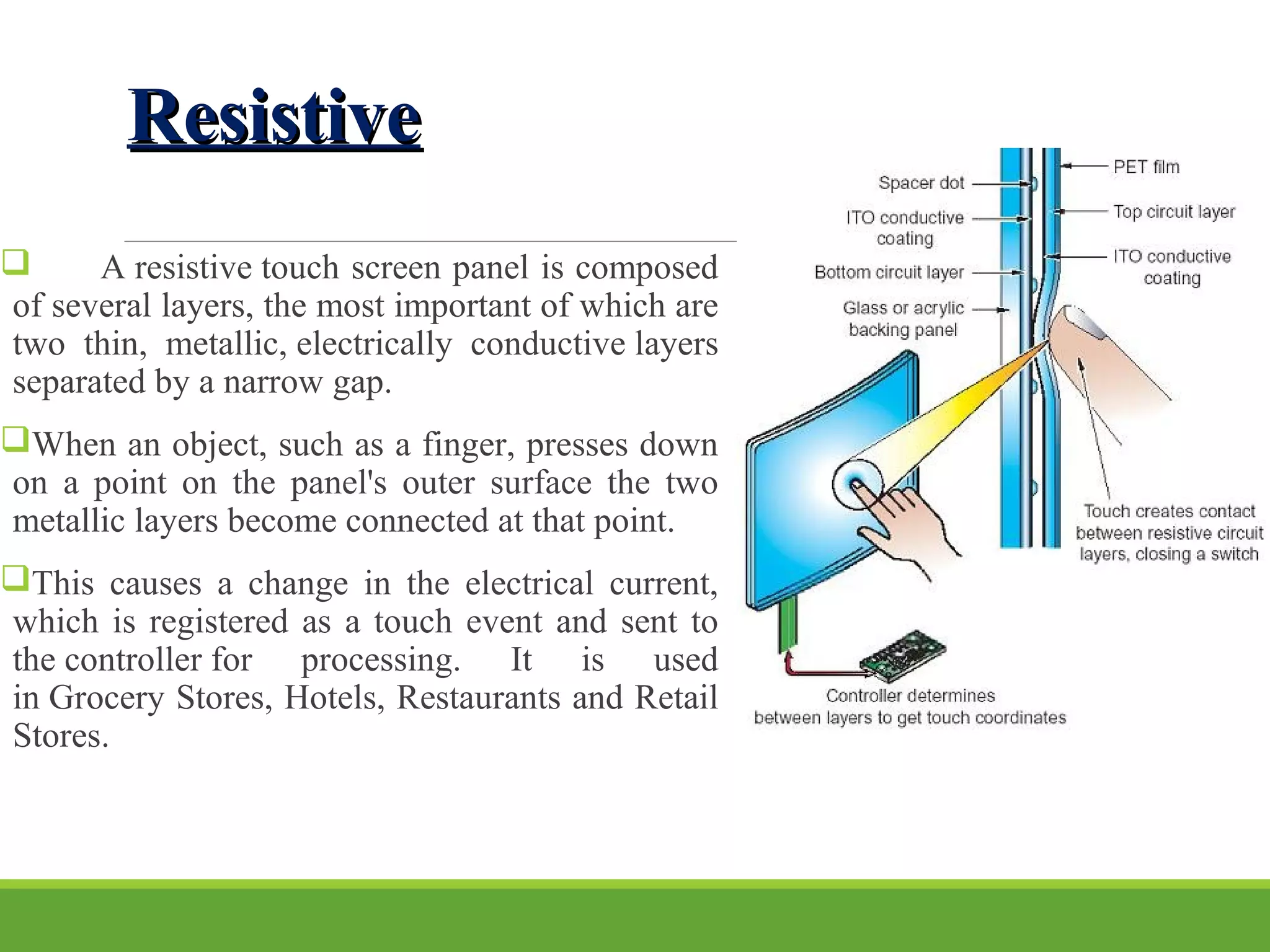 ResistiveResistive
 A resistive touch screen panel is composed
of several layers, the most important of which are
two thin, metallic, electrically conductive layers
separated by a narrow gap.
When an object, such as a finger, presses down
on a point on the panel's outer surface the two
metallic layers become connected at that point.
This causes a change in the electrical current,
which is registered as a touch event and sent to
the controller for processing. It is used
in Grocery Stores, Hotels, Restaurants and Retail
Stores.
 
