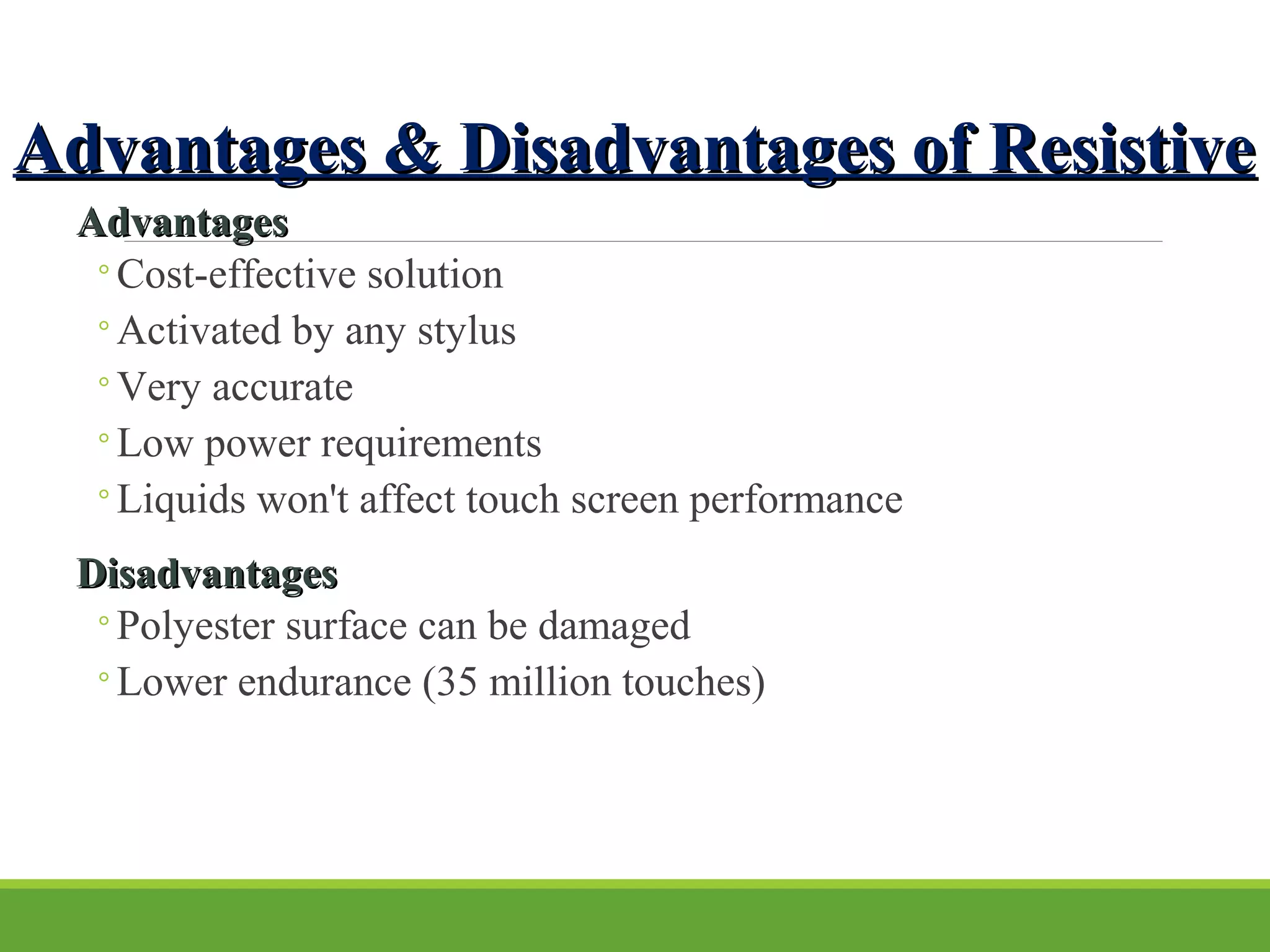 Advantages & Disadvantages of ResistiveAdvantages & Disadvantages of Resistive
AdvantagesAdvantages
◦Cost-effective solution
◦Activated by any stylus
◦Very accurate
◦Low power requirements
◦Liquids won't affect touch screen performance
DisadvantagesDisadvantages
◦Polyester surface can be damaged
◦Lower endurance (35 million touches)
 