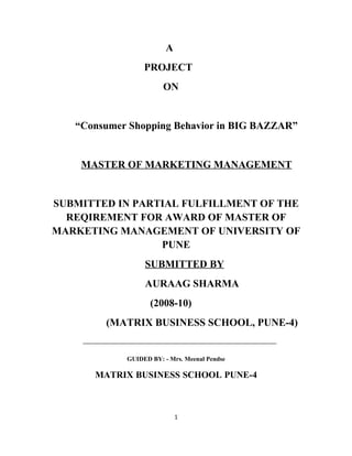 A
                 PROJECT
                       ON


   “Consumer Shopping Behavior in BIG BAZZAR”


    MASTER OF MARKETING MANAGEMENT


SUBMITTED IN PARTIAL FULFILLMENT OF THE
  REQIREMENT FOR AWARD OF MASTER OF
MARKETING MANAGEMENT OF UNIVERSITY OF
                 PUNE
                 SUBMITTED BY
                 AURAAG SHARMA
                   (2008-10)
        (MATRIX BUSINESS SCHOOL, PUNE-4)


            GUIDED BY: - Mrs. Meenal Pendse

      MATRIX BUSINESS SCHOOL PUNE-4



                            1
 