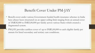 Benefit Cover Under PM-JAY
• Benefit cover under various Government-funded health insurance schemes in India
have always been structured on an upper ceiling limit ranging from an annual cover
of INR30,000 to INR3,00,000 per family across various States which created a
fragmented system.
• PM-JAY provides cashless cover of up to INR5,00,000 to each eligible family per
annum for listed secondary and tertiary care conditions.
 