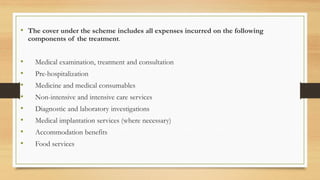 • The cover under the scheme includes all expenses incurred on the following
components of the treatment.
• Medical examination, treatment and consultation
• Pre-hospitalization
• Medicine and medical consumables
• Non-intensive and intensive care services
• Diagnostic and laboratory investigations
• Medical implantation services (where necessary)
• Accommodation benefits
• Food services
 