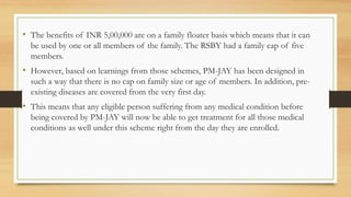• The benefits of INR 5,00,000 are on a family floater basis which means that it can
be used by one or all members of the family. The RSBY had a family cap of five
members.
• However, based on learnings from those schemes, PM-JAY has been designed in
such a way that there is no cap on family size or age of members. In addition, pre-
existing diseases are covered from the very first day.
• This means that any eligible person suffering from any medical condition before
being covered by PM-JAY will now be able to get treatment for all those medical
conditions as well under this scheme right from the day they are enrolled.
 