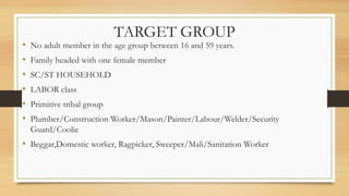 TARGET GROUP
• No adult member in the age group between 16 and 59 years.
• Family headed with one female member
• SC/ST HOUSEHOLD
• LABOR class
• Primitive tribal group
• Plumber/Construction Worker/Mason/Painter/Labour/Welder/Security
Guard/Coolie
• Beggar,Domestic worker, Ragpicker, Sweeper/Mali/Sanitation Worker
 