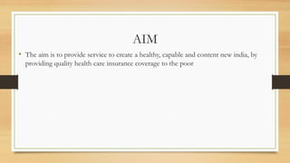AIM
• The aim is to provide service to create a healthy, capable and content new india, by
providing quality health care insurance coverage to the poor
 
