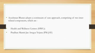 • Ayushman Bharat adopts a continuum of care approach, comprising of two inter-
related components, which are -
• Health and Wellness Centres (HWCs)
• Pradhan Mantri Jan Arogya Yojana (PM-JAY)
 