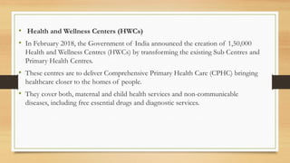• Health and Wellness Centers (HWCs)
• In February 2018, the Government of India announced the creation of 1,50,000
Health and Wellness Centres (HWCs) by transforming the existing Sub Centres and
Primary Health Centres.
• These centres are to deliver Comprehensive Primary Health Care (CPHC) bringing
healthcare closer to the homes of people.
• They cover both, maternal and child health services and non-communicable
diseases, including free essential drugs and diagnostic services.
 