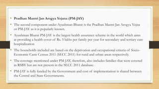 • Pradhan Mantri Jan Arogya Yojana (PM-JAY)
• The second component under Ayushman Bharat is the Pradhan Mantri Jan Arogya Yojna
or PM-JAY as it is popularly known.
• Ayushman Bharat PM-JAY is the largest health assurance scheme in the world which aims
at providing a health cover of Rs. 5 lakhs per family per year for secondary and tertiary care
hospitalization
• The households included are based on the deprivation and occupational criteria of Socio-
Economic Caste Census 2011 (SECC 2011) for rural and urban areas respectively.
• The coverage mentioned under PM-JAY, therefore, also includes families that were covered
in RSBY but are not present in the SECC 2011 database.
• PM-JAY is fully funded by the Government and cost of implementation is shared between
the Central and State Governments.
 