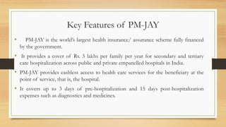 Key Features of PM-JAY
• PM-JAY is the world’s largest health insurance/ assurance scheme fully financed
by the government.
• It provides a cover of Rs. 5 lakhs per family per year for secondary and tertiary
care hospitalization across public and private empanelled hospitals in India.
• PM-JAY provides cashless access to health care services for the beneficiary at the
point of service, that is, the hospital.
• It covers up to 3 days of pre-hospitalization and 15 days post-hospitalization
expenses such as diagnostics and medicines.
 