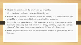 • There is no restriction on the family size, age or gender.
• All pre–existing conditions are covered from day one.
• Benefits of the scheme are portable across the country i.e. a beneficiary can visit
any public or private hospital in India to avail cashless treatment.
• Services include approximately 1,393 procedures covering all the costs related to
treatment, including but not limited to drugs, supplies, diagnostic services,
physician's fees, room charges, surgeon charges, OT and ICU charges etc.
• Public hospitals are reimbursed for the healthcare services at par with the private
hospitals.
 