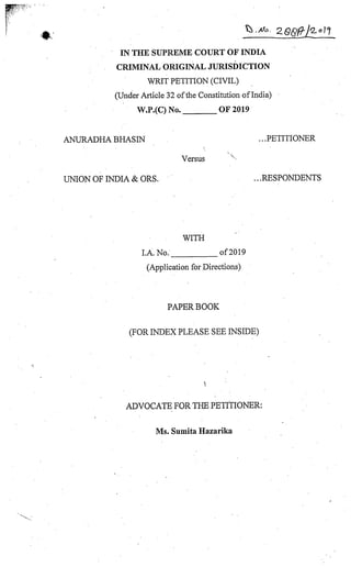 IN THE SUPREME COURT OF INDIA
CRIMINAL ORIGINAL JURISDICTION
WRIT PETITION (CIVIL)
(Under Article 32 ofthe Constitution ofIndia)
W.P.(C)No. OF 2019
ANURADHABHASIN ...PETITIONER
Versus
UNION OF INDIA &ORS. ...RESPONDENTS
WITH
LA. No. of 2019
(Application for Directions)
PAPER BOOK
(FORINDEX PLEASE SEEINSIDE)
ADVOCATE FOR THE PETITIONER:
Ms. Sumita Hazarika
 