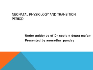 NEONATAL PHYSIOLOGY AND TRANSITION 
PERIOD 
Under guidence of Dr neelam dogra ma’am 
Presented by anuradha pandey 
 