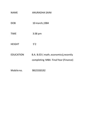 NAME ANURADHA SAINI
DOB 10 march,1984
TIME 3:38 pm
HEIGHT 5’2
EDUCATION B.A. B.ED ( math, economics),recently
completing MBA FinalYear (Finance)
Mobileno. 9815550192
 