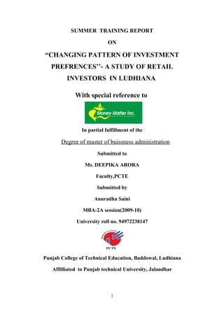 SUMMER TRAINING REPORT

                            ON

“CHANGING PATTERN OF INVESTMENT
   PREFRENCES’’- A STUDY OF RETAIL
         INVESTORS IN LUDHIANA

             With special reference to




                In partial fulfillment of the

       Degree of master of buissness administration
                       Submitted to

                 Ms. DEEPIKA ARORA

                      Faculty,PCTE

                       Submitted by

                     Anuradha Saini

                MBA-2A session(2009-10)

             University roll no. 94972238147




Punjab College of Technical Education, Baddowal, Ludhiana

   Affilliated to Punjab technical University, Jalandhar



                             1
 