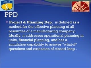 PPD
Project & Planning Dep.  is defined as a

method for the effective planning of all
resources of a manufacturing company.
Ideally, it addresses operational planning in
units, financial planning, and has a
simulation capability to answer "what-if"
questions and extension of closed-loop .

 