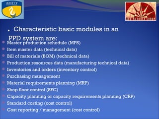 . Characteristic basic modules in an
PPD system are:

 Master production schedule (MPS)
 Item master data (technical data)
 Bill of materials (BOM) (technical data)
 Production resources data (manufacturing technical data)
 Inventories and orders (inventory control)
 Purchasing management
 Material requirements planning (MRP)
 Shop floor control (SFC)
 Capacity planning or capacity requirements planning (CRP)
 Standard costing (cost control)
 Cost reporting / management (cost control)

 