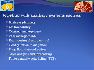 together with auxiliary systems such as:
 Business planning
 Lot traceability
 Contract management
 Tool management.
 Engineering change control
 Configuration management
 Shop floor data collection
 Sales analysis and forecasting
 Finite capacity scheduling (FCS)

 