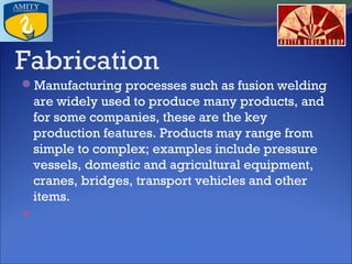 Fabrication
Manufacturing processes such as fusion welding

are widely used to produce many products, and
for some companies, these are the key
production features. Products may range from
simple to complex; examples include pressure
vessels, domestic and agricultural equipment,
cranes, bridges, transport vehicles and other
items.
 

 