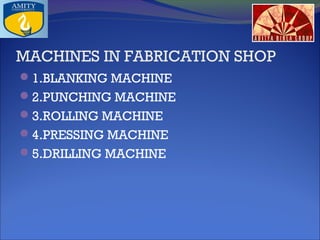 MACHINES IN FABRICATION SHOP
1.BLANKING MACHINE
2.PUNCHING MACHINE
3.ROLLING MACHINE
4.PRESSING MACHINE
5.DRILLING MACHINE

 