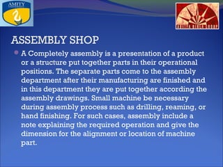 ASSEMBLY SHOP
 A Completely assembly is a presentation of a product

or a structure put together parts in their operational
positions. The separate parts come to the assembly
department after their manufacturing are finished and
in this department they are put together according the
assembly drawings. Small machine be necessary
during assembly process such as drilling, reaming, or
hand finishing. For such cases, assembly include a
note explaining the required operation and give the
dimension for the alignment or location of machine
part.

 