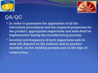 QA/QC
 In order to guarantee the application of all the

fabrication procedures and the required properties for
the product, appropriate inspections and tests shall be
implemented during the manufacturing process.
 Location and frequency of such inspections and/or

tests will depend on the contract and/or product
standard, on the welding process and on the type of
construction.

 

 