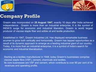 .

Company Profile
Grasim was incorporated on 25 August 1947, exactly 10 days after India achieved
independence. Grasim is more than an Industrial enterprise. It is the symbol of
INDIA’S surge for economic and industrial liberation. Grasim is world largest
producer of viscose staple fiber and edible oil and textile production.
Established in 1947, Grasim Industries Ltd. Has displayed remarkable business
acumen to grow both vertically and horizontally. Grasim has tapped opportunities as a
result of its dynamic approach to emerge as a leading industrial giant of our country.
Today, it is more than an industrial enterprise; it is a symbol of India’s search for
economic and industrial liberalization.
Starting as a textiles manufacturer in 1948, today Grasim's businesses comprise
viscose staple fibre (VSF), cement, chemicals and textiles.
Its core businesses are VSF and cement, which contribute to over 90 per cent of its
revenues and operating profits.

 
