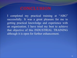 CONCLUSION
I completed my practical training at “ABG”
successfully. It was a great pleasure for me to
getting practical knowledge and experience with
an organization. I have tried my best to achieve
that objective of this INDUSTRIAL TRAINING
although it is open for further enhancement.

31

 