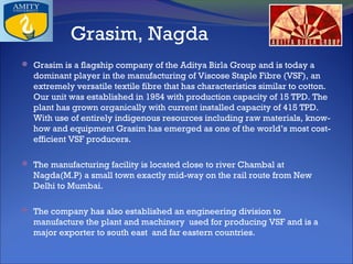 Grasim, Nagda
 Grasim is a flagship company of the Aditya Birla Group and is today a

dominant player in the manufacturing of Viscose Staple Fibre (VSF), an
extremely versatile textile fibre that has characteristics similar to cotton.
Our unit was established in 1954 with production capacity of 15 TPD. The
plant has grown organically with current installed capacity of 415 TPD.
With use of entirely indigenous resources including raw materials, knowhow and equipment Grasim has emerged as one of the world’s most costefficient VSF producers.
 The manufacturing facility is located close to river Chambal at

Nagda(M.P) a small town exactly mid-way on the rail route from New
Delhi to Mumbai.
 The company has also established an engineering division to

manufacture the plant and machinery used for producing VSF and is a
major exporter to south east and far eastern countries.

 