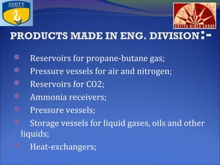 PRODUCTS MADE IN ENG. DIVISION

:-

 Reservoirs for propane-butane gas;
 Pressure vessels for air and nitrogen;
 Reservoirs for CO2;
 Ammonia receivers;
 Pressure vessels;
 Storage vessels for liquid gases, oils and other

liquids;
 Heat-exchangers;

 