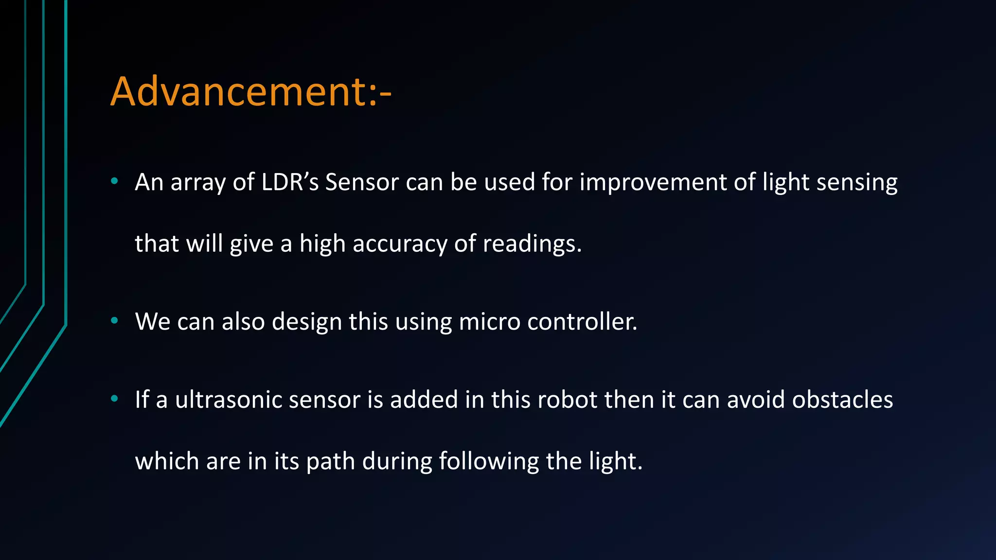 Advancement:• An array of LDR’s Sensor can be used for improvement of light sensing
that will give a high accuracy of readings.
• We can also design this using micro controller.
• If a ultrasonic sensor is added in this robot then it can avoid obstacles
which are in its path during following the light.

 