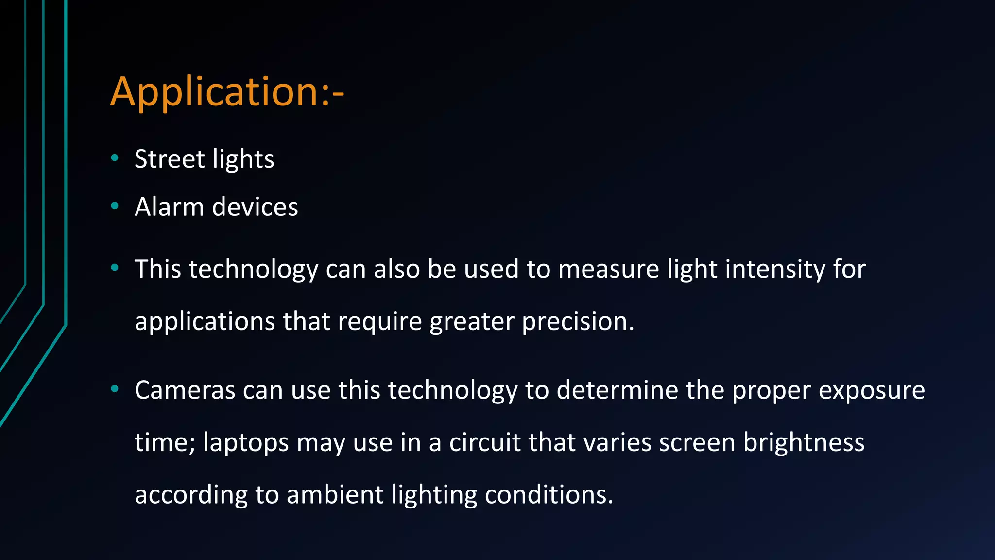 Application:• Street lights
• Alarm devices

• This technology can also be used to measure light intensity for
applications that require greater precision.

• Cameras can use this technology to determine the proper exposure
time; laptops may use in a circuit that varies screen brightness
according to ambient lighting conditions.

 