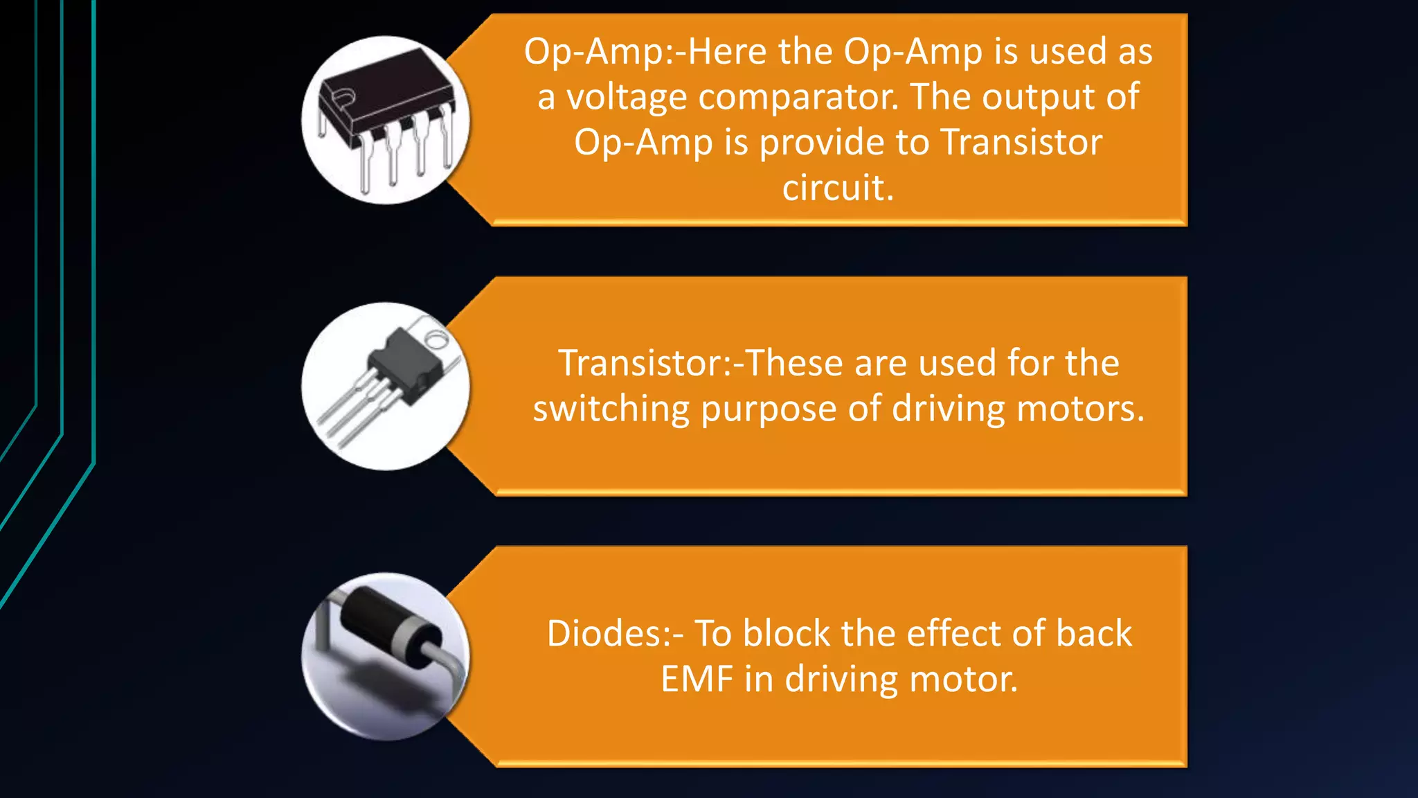 Op-Amp:-Here the Op-Amp is used as
a voltage comparator. The output of
Op-Amp is provide to Transistor
circuit.

Transistor:-These are used for the
switching purpose of driving motors.

Diodes:- To block the effect of back
EMF in driving motor.

 
