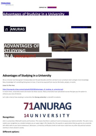 CONTACT US REQUEST INFO
7fANURAG
U N I V E R S I T Y
Advantages of Studying in a University
n ANURAG
U N I V E R S I T Y
www.anurag.edu.in
ADVANTAGES OF
STUDYING
IN A UNIVERSITY!
Advantages of Studying in a University
We as a human race have grown immeasurably over the past decades and this is all due to our curiosity to learn and gain more knowledge.
Now, knowledge isn’t something that grows on trees. It has to be acquired from sources like books, people, or events.
Listen To This Post:
https://anurag.edu.in/wp-content/uploads/2020/08/advantages_of_studying_at_university.mp3
In recent times, universities tend to be havens for these sources. Many universities have specialized courses that give you the option to
enhance your area of interest.
Let’s take a look at how studying in universities like Anurag university is a benefit to students.
71ANURAG
14 U N I V E R S I T YRecognition:
Life in a university is filled with events and functions. This means that there is plenty of room to showcase your talents and skills. This will, in turn,
scatter your recognition as a student and give you an upper edge in life. Besides this, the awards or appreciation that you garner at a university
will reflect well on your future endeavours. Moreover, a University certification tends to hold more credit than any other educational institute
and thus is more valued in society.
Different options:
 