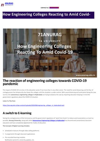 CONTACT US REQUEST INFO
n ANURAG
U N I V E R S I T Y
How Engineering Colleges Reacting to Amid Covid-
71ANURAG
I A U N I V E R S I T Y
How Engineering Colleges
Reacting To Amid Covid-19
The reaction of engineering colleges towards COVID-19
pandemic
The impact of COVID-19 is no less in the education sector if not more than in any other sector. The need for social distancing and the fear of
contagiousness has temporarily shut down the colleges until the situation is under control. With social distancing and sanitization being the new
normal, the autonomous engineering colleges in Hyderabad are trying to balance the saw by imparting education keeping in mind the
government regulations about the COVID-19 situation.
Listen To This Post:
https://anurag.edu.in/wp-content/uploads/2020/08/engineering_colleges_in_hyderabad.mp3
A switch to E-learning
Seeing the contagiousness of the Coronavirus and the government regulations of ‘work from home’ to reduce social associations as much as
possible, Anurag University, along with other Autonomous Engineering Colleges in Hyderabad has discontinued conventional classroom
education and have completely digitalized the modes of education.
The Concept of Digital Learning Includes:
• Scheduled e-lectures through video calling platforms
• E-assignments through classroom applications
• Pre-recorded learning modules
Notification portal for university updates, etc.
 