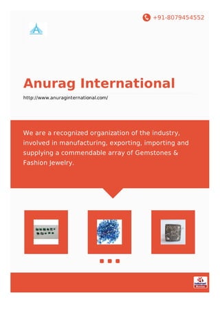 +91-8079454552
Anurag International
http://www.anuraginternational.com/
We are a recognized organization of the industry,
involved in manufacturing, exporting, importing and
supplying a commendable array of Gemstones &
Fashion Jewelry.
 