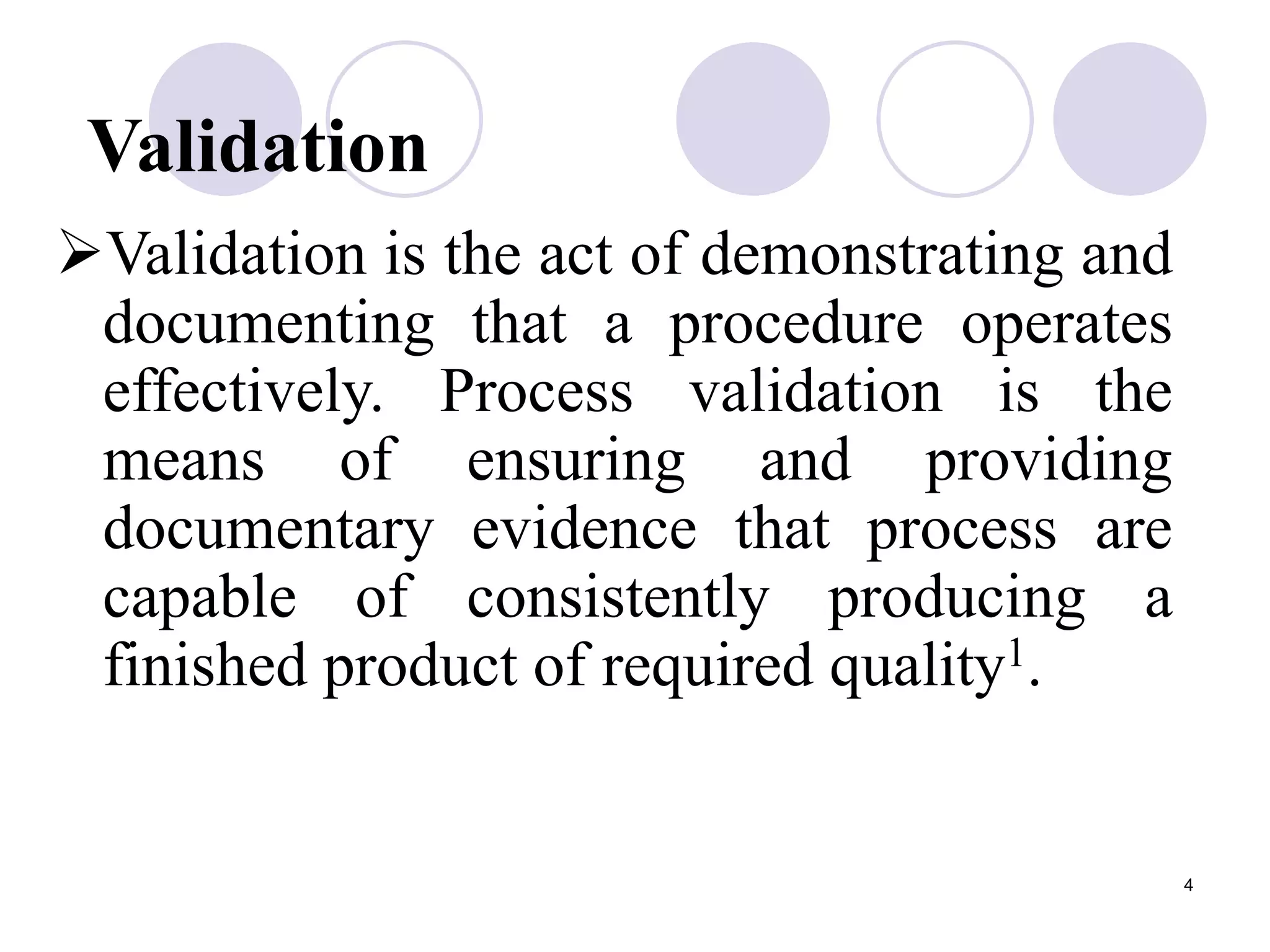 4
Validation
Validation is the act of demonstrating and
documenting that a procedure operates
effectively. Process validation is the
means of ensuring and providing
documentary evidence that process are
capable of consistently producing a
finished product of required quality1.
 