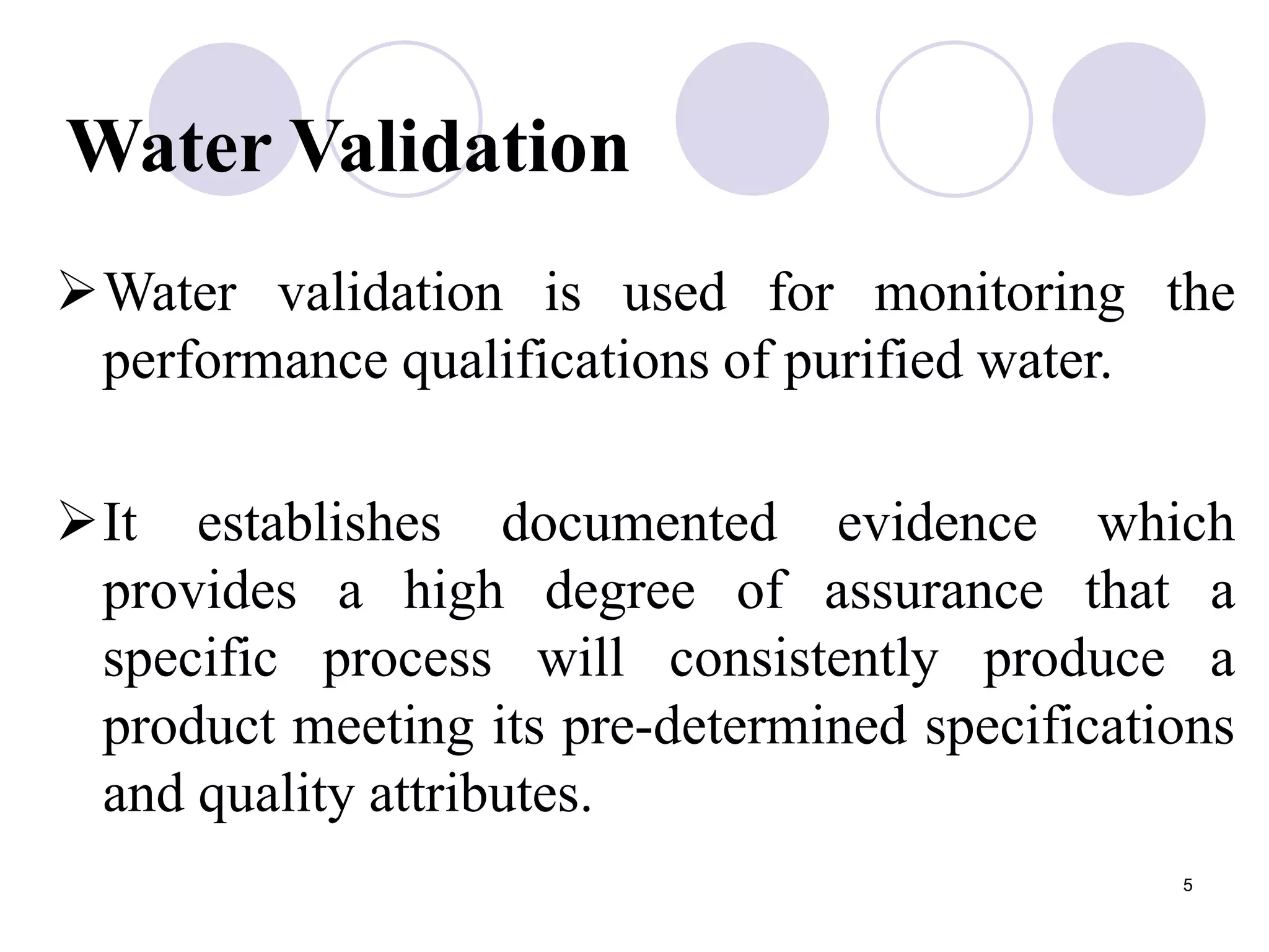 5
Water Validation
Water validation is used for monitoring the
performance qualifications of purified water.
It establishes documented evidence which
provides a high degree of assurance that a
specific process will consistently produce a
product meeting its pre-determined specifications
and quality attributes.
 