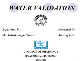 1
WATER VALIDATION
Presented by:
Anurag Jain
COLLEGE OF PHARMACY
IPS ACADEMY,INDORE (M.P.)
2006-2007
Supervised by:
Mr. Aakash Singh Panwar
 