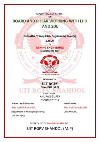 A
MAJOR PROJECT REPORT
ON
BOARD AND PILLAR WORKING WITH LHD
AND SDL
Submitted for the partial fulfilment of award of
B.TECH.
IN
MINING ENGNEERING
(SESSION 2020-2024)
Submitted to:
UIT RGPV
SHAHDOL (M.P)
SUBMITTED BY :
ANURAG GUPTA
0308MI201017
Under the Guidance of Submitted to
MR. AMITAP MISHRA. MR. AMITAP MISHRA
Department of Mining Engineering UIT SHAHDOL
UIT SHAHDOL
DEPARTMENT OF MINING ENGNEERING
UIT RGPV SHAHDOL (M.P)
 