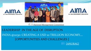LEADERSHIP IN THE AGE OF DISRUPTION
INDIA @2030: CREATING A USD 10 TRILLION ECONOMY….
[OPPORTUNITIES AND CHALLENGES ]
BY: [ANURAG]
45 TH National Management Convention
 