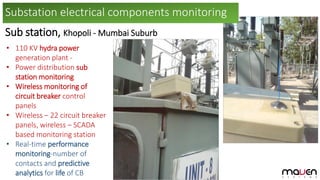 Sub station, Khopoli - Mumbai Suburb
• 110 KV hydra power
generation plant -
• Power distribution sub
station monitoring
• Wireless monitoring of
circuit breaker control
panels
• Wireless – 22 circuit breaker
panels, wireless – SCADA
based monitoring station
• Real-time performance
monitoring-number of
contacts and predictive
analytics for life of CB
Substation electrical components monitoring
 