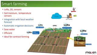 • LoRa, 2G, sensors
• Soil moisture , temperature
sensors
• Integration with local weather
forecast
• Automatic irrigation decisions
• Save water
• Efficient
• Ideal for contract farming
Smart farming
 